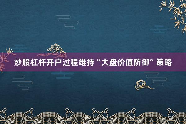 炒股杠杆开户过程维持“大盘价值防御”策略