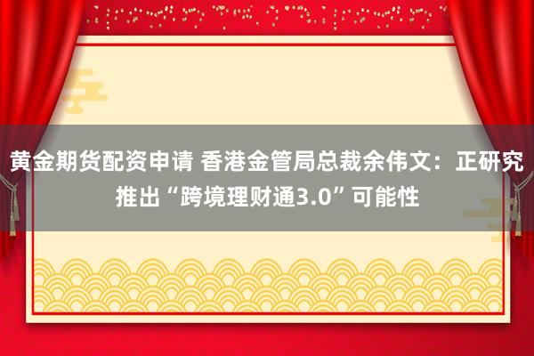 黄金期货配资申请 香港金管局总裁余伟文：正研究推出“跨境理财通3.0”可能性