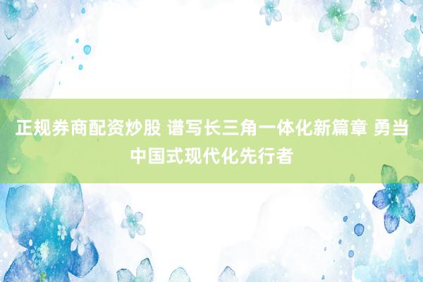 正规券商配资炒股 谱写长三角一体化新篇章 勇当中国式现代化先行者