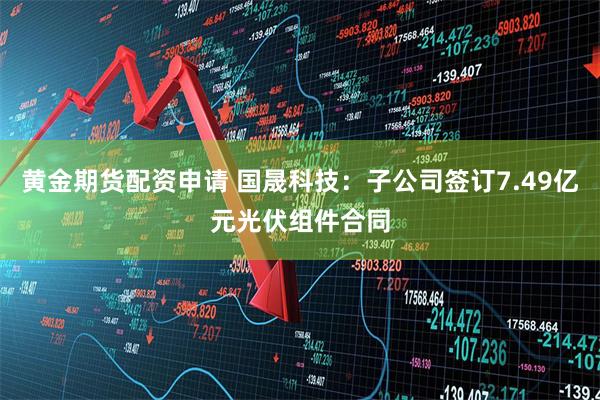 黄金期货配资申请 国晟科技：子公司签订7.49亿元光伏组件合同