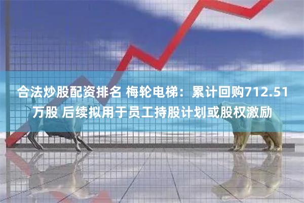 合法炒股配资排名 梅轮电梯：累计回购712.51万股 后续拟用于员工持股计划或股权激励