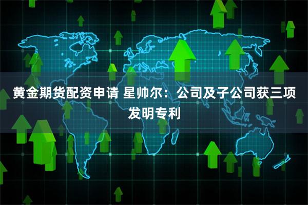 黄金期货配资申请 星帅尔：公司及子公司获三项发明专利