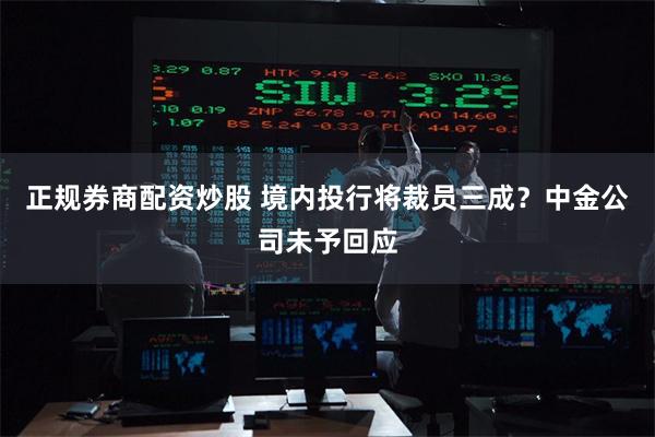 正规券商配资炒股 境内投行将裁员三成？中金公司未予回应