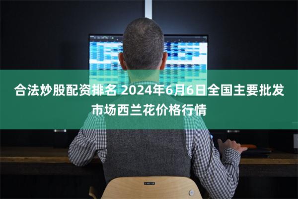 合法炒股配资排名 2024年6月6日全国主要批发市场西兰花价格行情