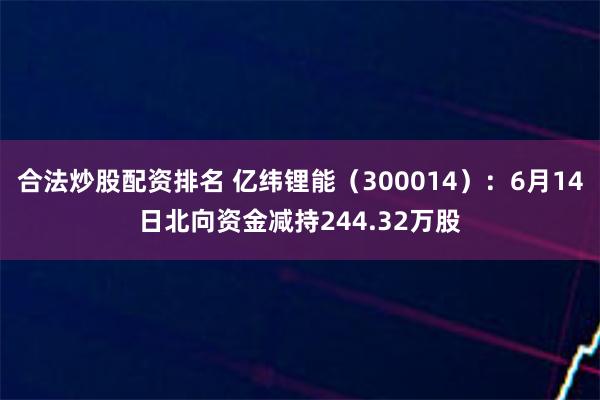 合法炒股配资排名 亿纬锂能（300014）：6月14日北向资金减持244.32万股