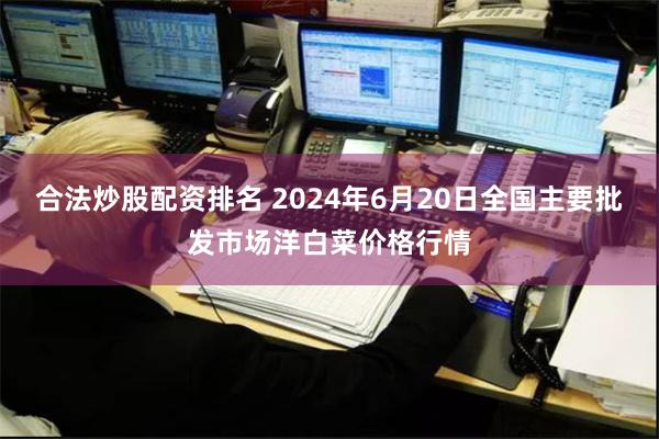 合法炒股配资排名 2024年6月20日全国主要批发市场洋白菜价格行情