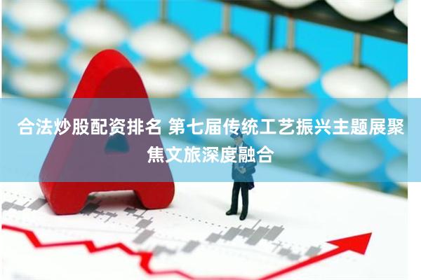 合法炒股配资排名 第七届传统工艺振兴主题展聚焦文旅深度融合